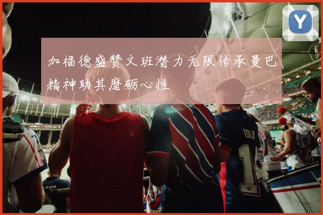 加福德盛赞文班潜力无限传承曼巴精神助其磨砺心性