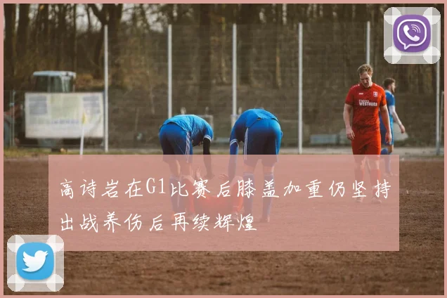 高诗岩在G1比赛后膝盖加重仍坚持出战养伤后再续辉煌