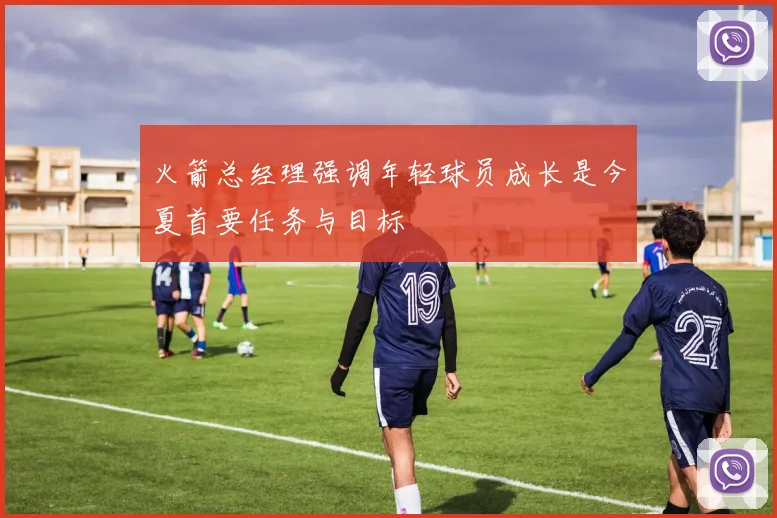火箭总经理强调年轻球员成长是今夏首要任务与目标