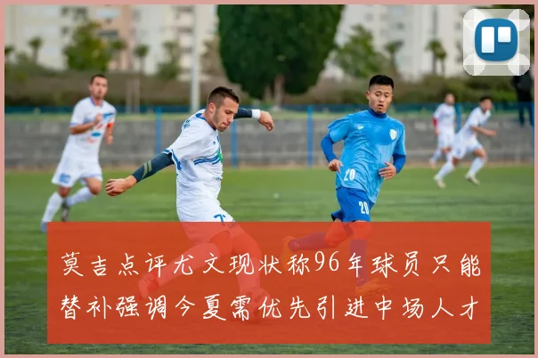 莫吉点评尤文现状称96年球员只能替补强调今夏需优先引进中场人才