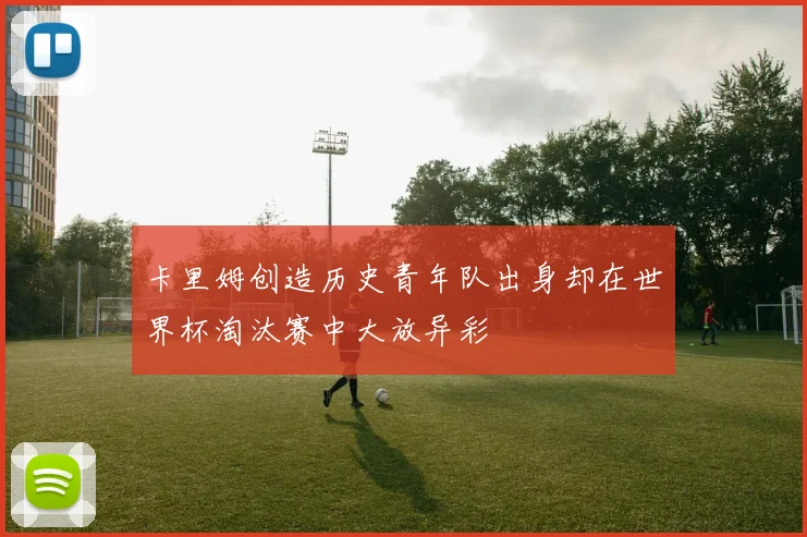 卡里姆创造历史青年队出身却在世界杯淘汰赛中大放异彩