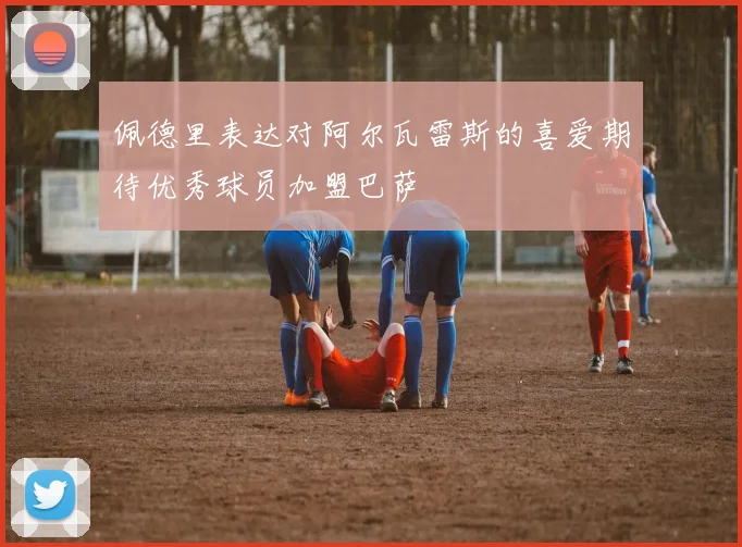 佩德里表达对阿尔瓦雷斯的喜爱期待优秀球员加盟巴萨