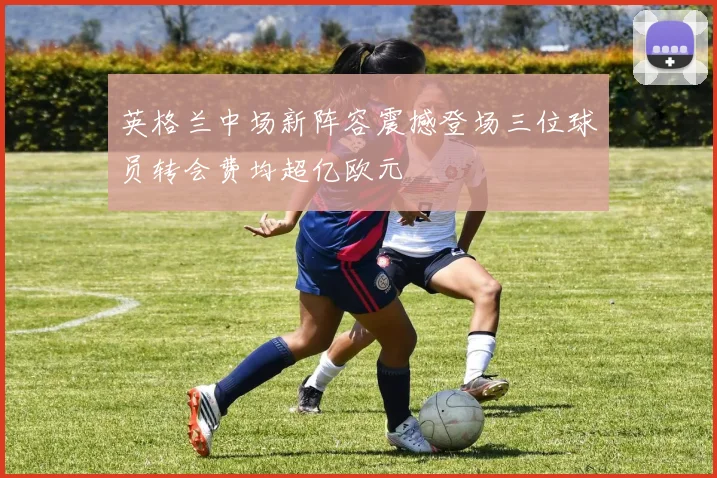 英格兰中场新阵容震撼登场三位球员转会费均超亿欧元