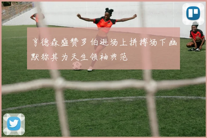 亨德森盛赞罗伯逊场上拼搏场下幽默称其为天生领袖典范