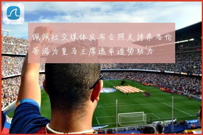 佩佩社交媒体发布合照支持弗洛伦蒂诺为皇马主席选举造势助力