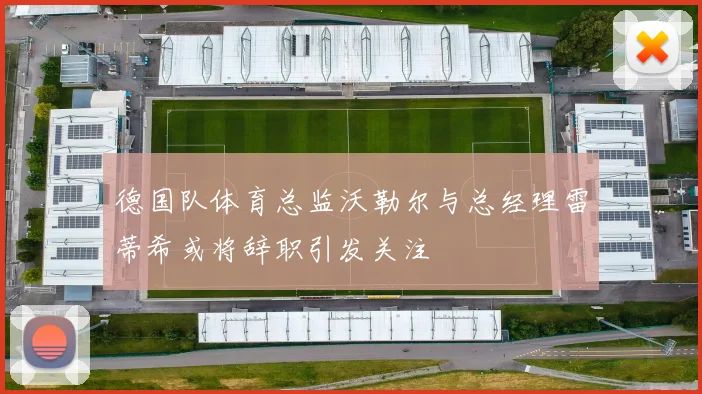 德国队体育总监沃勒尔与总经理雷蒂希或将辞职引发关注