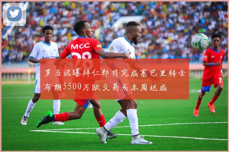罗马诺曝拜仁即将完成塞巴里转会布朗5500万欧交易或本周达成