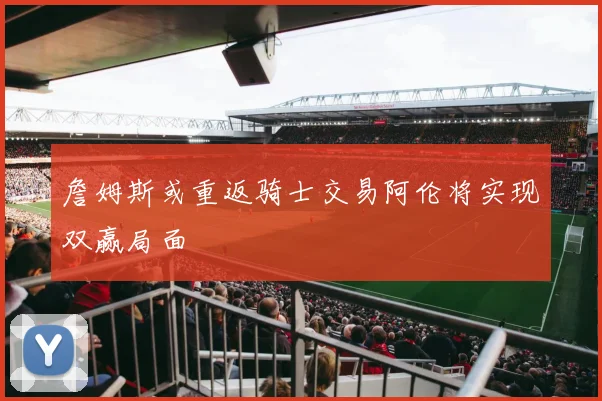 詹姆斯或重返骑士交易阿伦将实现双赢局面