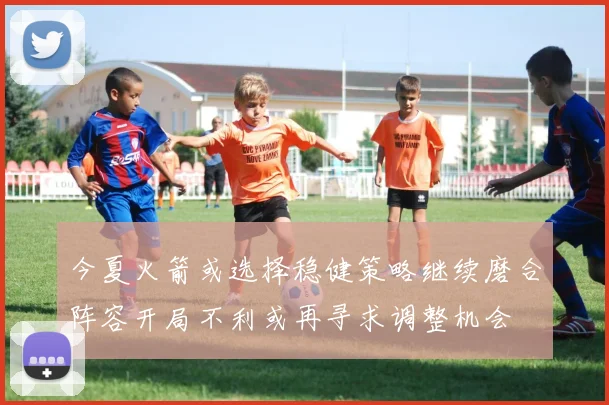 今夏火箭或选择稳健策略继续磨合阵容开局不利或再寻求调整机会