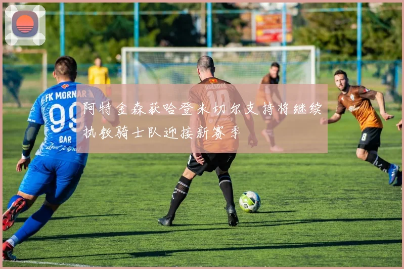 阿特金森获哈登米切尔支持将继续执教骑士队迎接新赛季