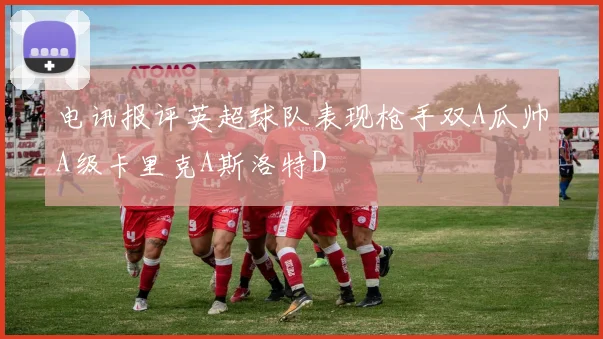 电讯报评英超球队表现枪手双A瓜帅A级卡里克A斯洛特D