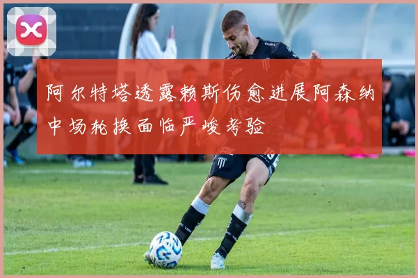 阿尔特塔透露赖斯伤愈进展阿森纳中场轮换面临严峻考验