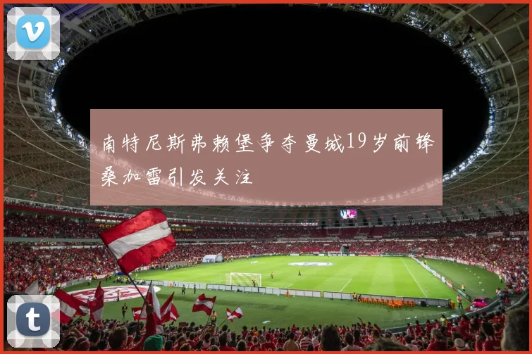 南特尼斯弗赖堡争夺曼城19岁前锋桑加雷引发关注